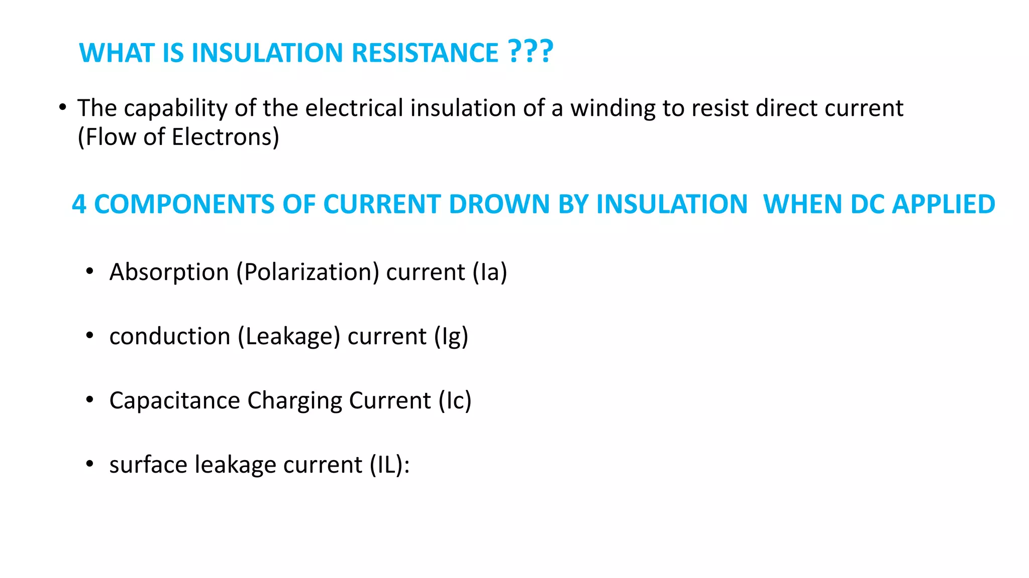 WHAT IS INSULATION RESISTANCE ???
• The capability of the electrical insulation of a winding to resist direct current
(Flow of Electrons)
4 COMPONENTS OF CURRENT DROWN BY INSULATION WHEN DC APPLIED
• Absorption (Polarization) current (Ia)
• conduction (Leakage) current (Ig)
• Capacitance Charging Current (Ic)
• surface leakage current (IL):
 