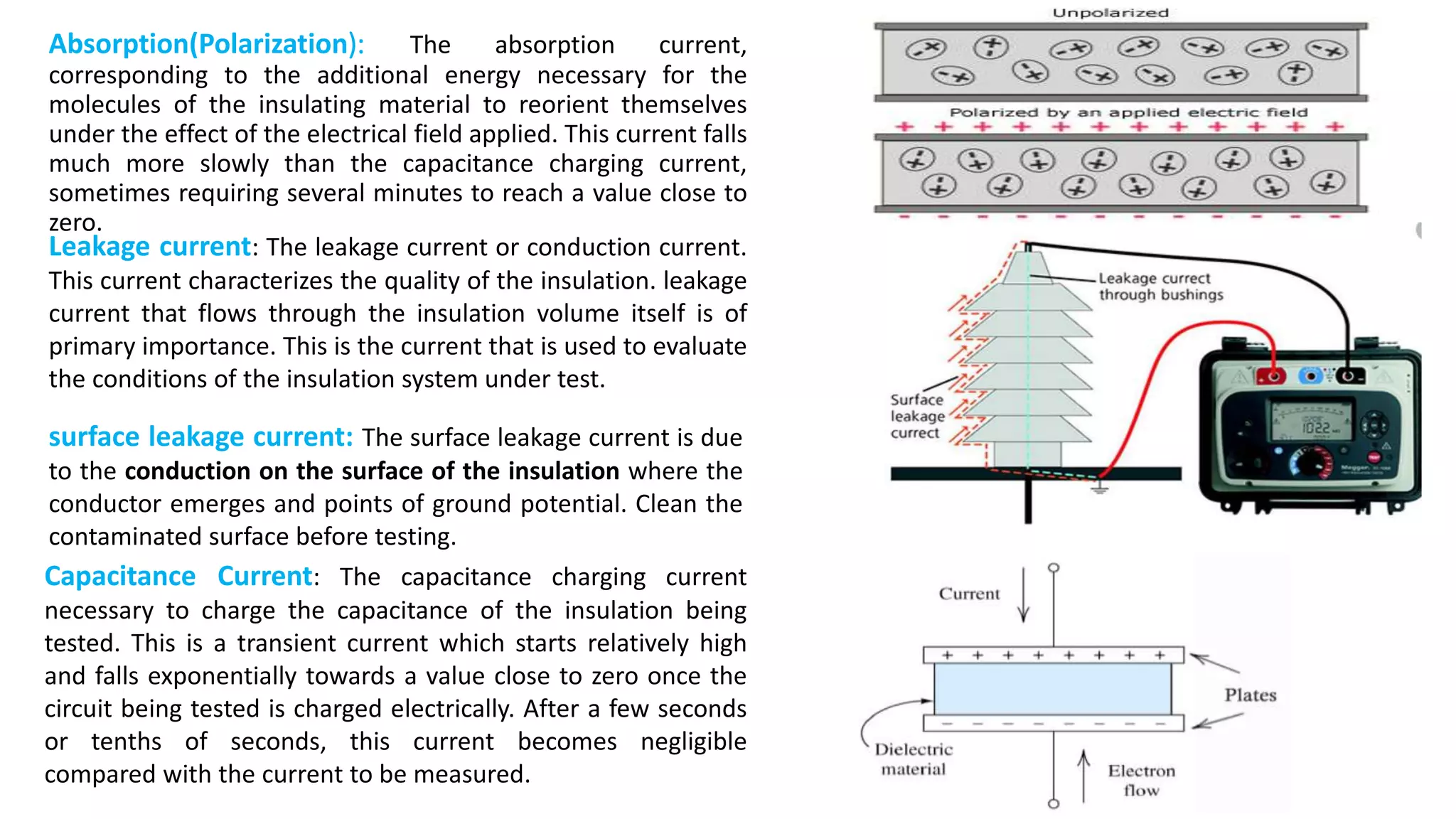 Absorption(Polarization): The absorption current,
corresponding to the additional energy necessary for the
molecules of the insulating material to reorient themselves
under the effect of the electrical field applied. This current falls
much more slowly than the capacitance charging current,
sometimes requiring several minutes to reach a value close to
zero.
Leakage current: The leakage current or conduction current.
This current characterizes the quality of the insulation. leakage
current that flows through the insulation volume itself is of
primary importance. This is the current that is used to evaluate
the conditions of the insulation system under test.
surface leakage current: The surface leakage current is due
to the conduction on the surface of the insulation where the
conductor emerges and points of ground potential. Clean the
contaminated surface before testing.
Capacitance Current: The capacitance charging current
necessary to charge the capacitance of the insulation being
tested. This is a transient current which starts relatively high
and falls exponentially towards a value close to zero once the
circuit being tested is charged electrically. After a few seconds
or tenths of seconds, this current becomes negligible
compared with the current to be measured.
 