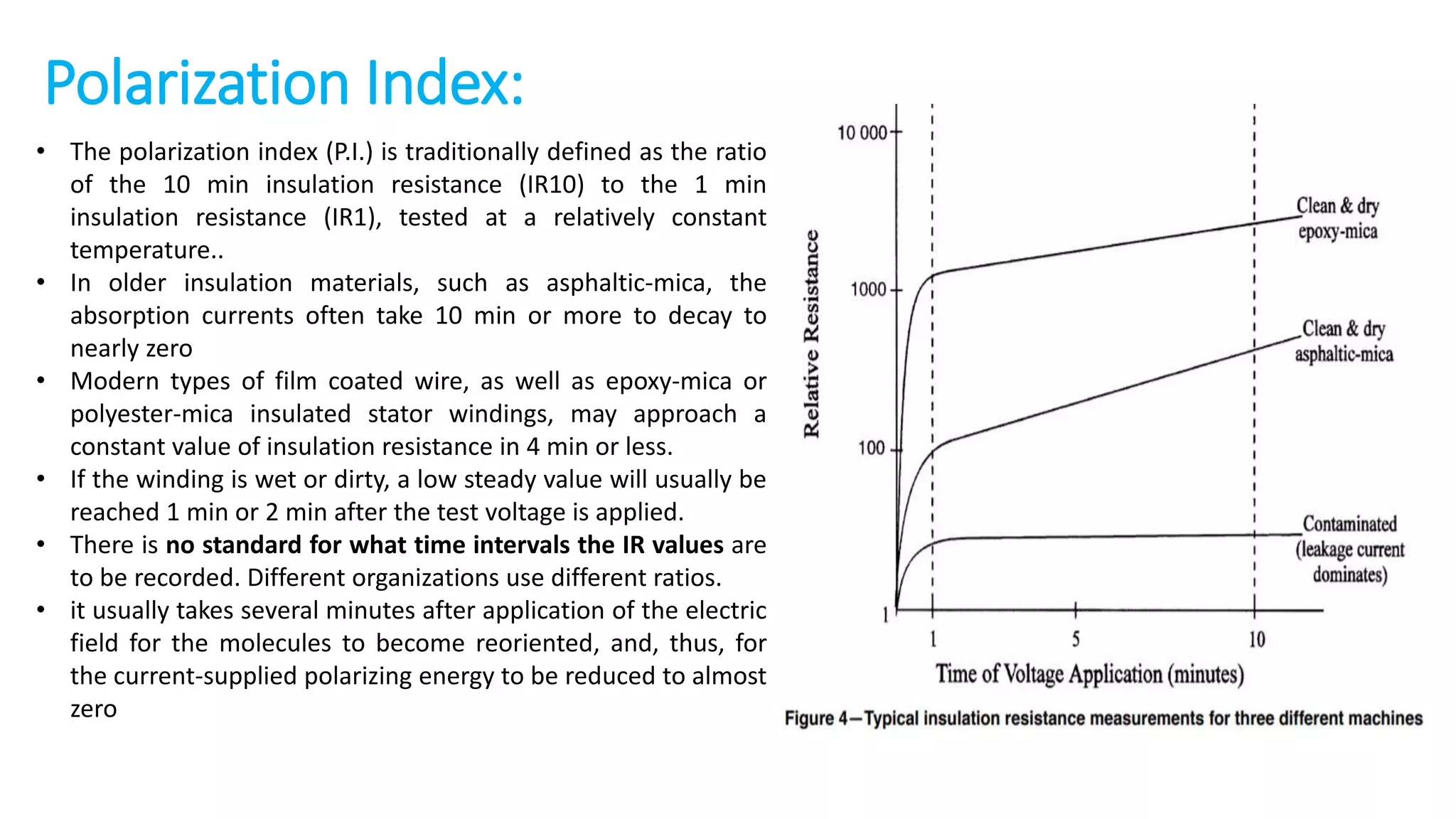 Polarization Index:
• The polarization index (P.I.) is traditionally defined as the ratio
of the 10 min insulation resistance (IR10) to the 1 min
insulation resistance (IR1), tested at a relatively constant
temperature..
• In older insulation materials, such as asphaltic-mica, the
absorption currents often take 10 min or more to decay to
nearly zero
• Modern types of film coated wire, as well as epoxy-mica or
polyester-mica insulated stator windings, may approach a
constant value of insulation resistance in 4 min or less.
• If the winding is wet or dirty, a low steady value will usually be
reached 1 min or 2 min after the test voltage is applied.
• There is no standard for what time intervals the IR values are
to be recorded. Different organizations use different ratios.
• it usually takes several minutes after application of the electric
field for the molecules to become reoriented, and, thus, for
the current-supplied polarizing energy to be reduced to almost
zero
 
