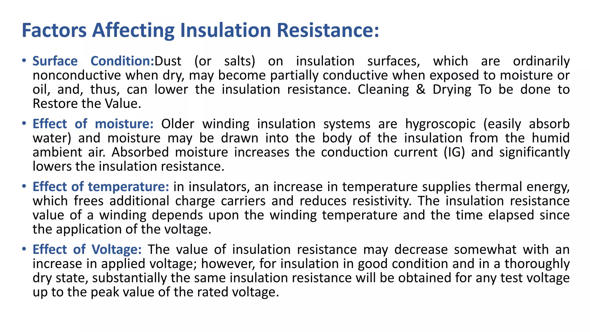 Factors Affecting Insulation Resistance:
• Surface Condition:Dust (or salts) on insulation surfaces, which are ordinarily
nonconductive when dry, may become partially conductive when exposed to moisture or
oil, and, thus, can lower the insulation resistance. Cleaning & Drying To be done to
Restore the Value.
• Effect of moisture: Older winding insulation systems are hygroscopic (easily absorb
water) and moisture may be drawn into the body of the insulation from the humid
ambient air. Absorbed moisture increases the conduction current (IG) and significantly
lowers the insulation resistance.
• Effect of temperature: in insulators, an increase in temperature supplies thermal energy,
which frees additional charge carriers and reduces resistivity. The insulation resistance
value of a winding depends upon the winding temperature and the time elapsed since
the application of the voltage.
• Effect of Voltage: The value of insulation resistance may decrease somewhat with an
increase in applied voltage; however, for insulation in good condition and in a thoroughly
dry state, substantially the same insulation resistance will be obtained for any test voltage
up to the peak value of the rated voltage.
 
