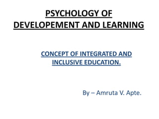 PSYCHOLOGY OF
DEVELOPEMENT AND LEARNING
CONCEPT OF INTEGRATED AND
INCLUSIVE EDUCATION.

By – Amruta V. Apte.

 