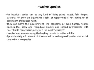 •An invasive species can be any kind of living plant, insect, fish, fungus,
bacteria, or even an organism’s seeds or eggs—that is not native to an
ecosystem and causes harm.
•They can harm the environment, the economy, or even human health.
Species that grow and reproduce quickly, and spread aggressively, with
potential to cause harm, are given the label “invasive.”
•Invasive species are among the leading threats to native wildlife.
•Approximately 42 percent of threatened or endangered species are at risk
due to invasive species
Invasive species
 