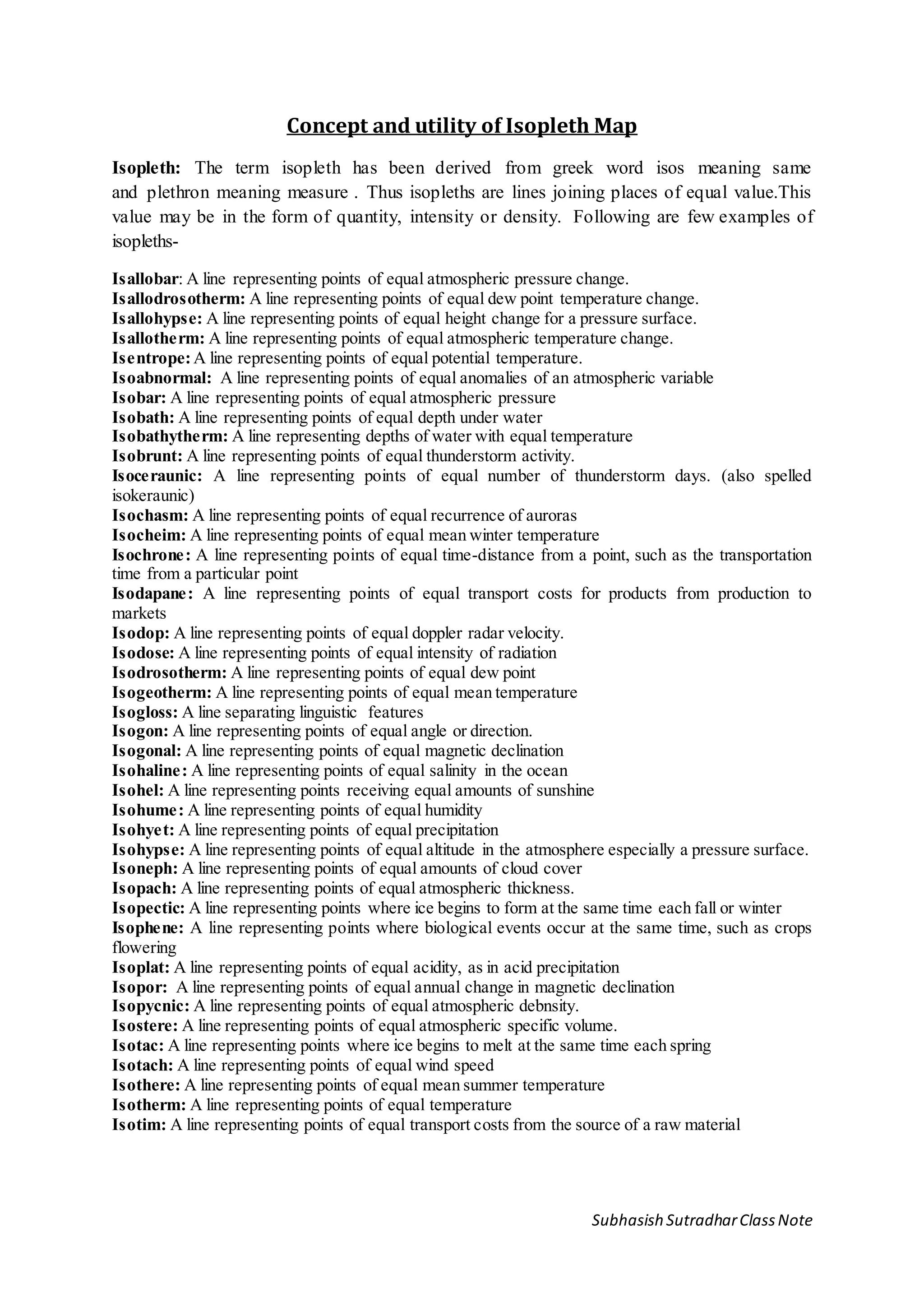 Subhasish SutradharClassNote
Concept and utility of Isopleth Map
Isopleth: The term isopleth has been derived from greek word isos meaning same
and plethron meaning measure . Thus isopleths are lines joining places of equal value.This
value may be in the form of quantity, intensity or density. Following are few examples of
isopleths-
Isallobar: A line representing points of equal atmospheric pressure change.
Isallodrosotherm: A line representing points of equal dew point temperature change.
Isallohypse: A line representing points of equal height change for a pressure surface.
Isallotherm: A line representing points of equal atmospheric temperature change.
Isentrope:A line representing points of equal potential temperature.
Isoabnormal: A line representing points of equal anomalies of an atmospheric variable
Isobar: A line representing points of equal atmospheric pressure
Isobath: A line representing points of equal depth under water
Isobathytherm: A line representing depths of water with equal temperature
Isobrunt: A line representing points of equal thunderstorm activity.
Isoceraunic: A line representing points of equal number of thunderstorm days. (also spelled
isokeraunic)
Isochasm: A line representing points of equal recurrence of auroras
Isocheim: A line representing points of equal mean winter temperature
Isochrone: A line representing points of equal time-distance from a point, such as the transportation
time from a particular point
Isodapane: A line representing points of equal transport costs for products from production to
markets
Isodop: A line representing points of equal doppler radar velocity.
Isodose: A line representing points of equal intensity of radiation
Isodrosotherm: A line representing points of equal dew point
Isogeotherm: A line representing points of equal mean temperature
Isogloss: A line separating linguistic features
Isogon: A line representing points of equal angle or direction.
Isogonal: A line representing points of equal magnetic declination
Isohaline: A line representing points of equal salinity in the ocean
Isohel: A line representing points receiving equal amounts of sunshine
Isohume: A line representing points of equal humidity
Isohyet: A line representing points of equal precipitation
Isohypse: A line representing points of equal altitude in the atmosphere especially a pressure surface.
Isoneph: A line representing points of equal amounts of cloud cover
Isopach: A line representing points of equal atmospheric thickness.
Isopectic: A line representing points where ice begins to form at the same time each fall or winter
Isophene: A line representing points where biological events occur at the same time, such as crops
flowering
Isoplat: A line representing points of equal acidity, as in acid precipitation
Isopor: A line representing points of equal annual change in magnetic declination
Isopycnic: A line representing points of equal atmospheric debnsity.
Isostere: A line representing points of equal atmospheric specific volume.
Isotac: A line representing points where ice begins to melt at the same time each spring
Isotach: A line representing points of equal wind speed
Isothere: A line representing points of equal mean summer temperature
Isotherm: A line representing points of equal temperature
Isotim: A line representing points of equal transport costs from the source of a raw material
 