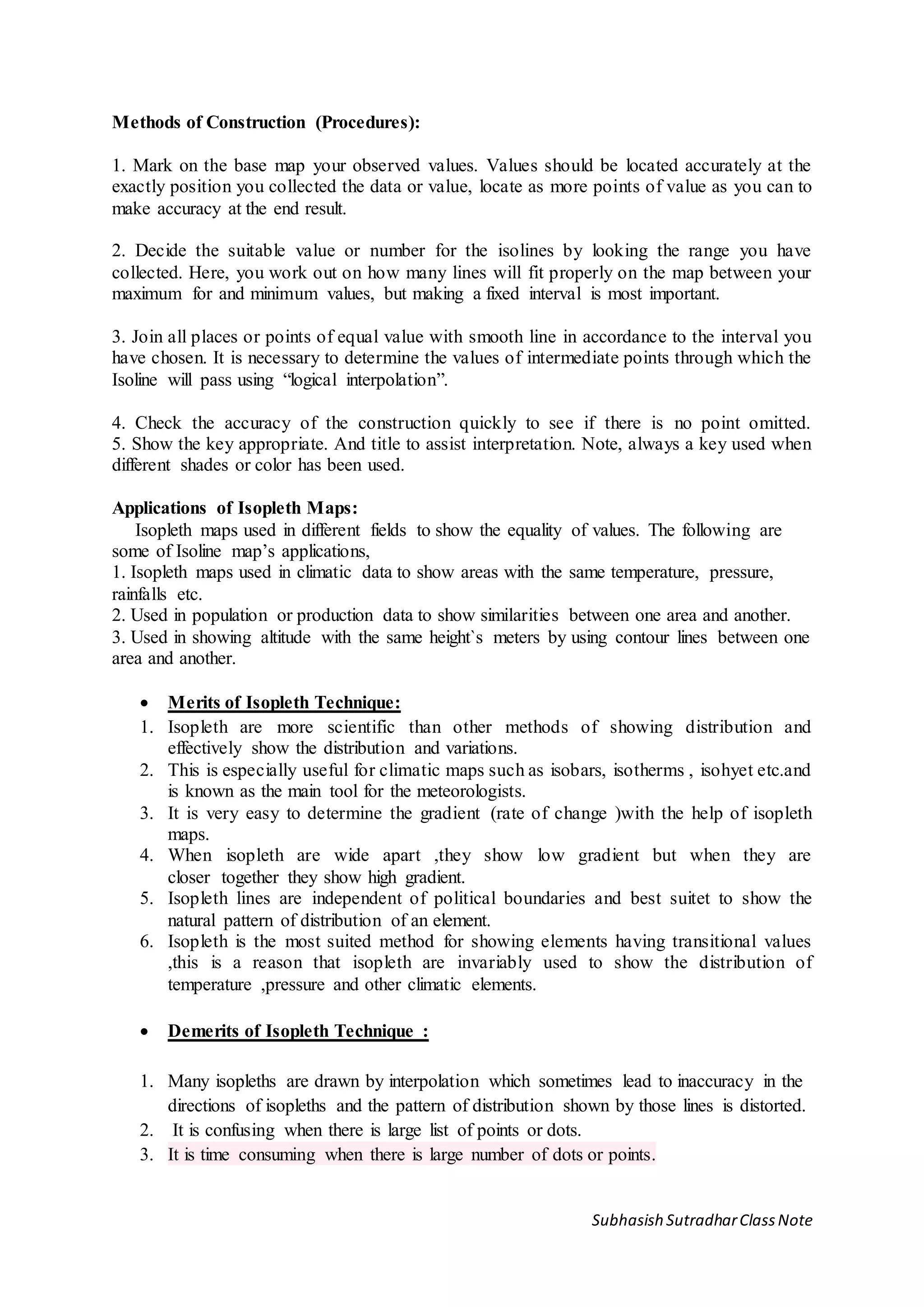 Subhasish SutradharClassNote
Methods of Construction (Procedures):
1. Mark on the base map your observed values. Values should be located accurately at the
exactly position you collected the data or value, locate as more points of value as you can to
make accuracy at the end result.
2. Decide the suitable value or number for the isolines by looking the range you have
collected. Here, you work out on how many lines will fit properly on the map between your
maximum for and minimum values, but making a fixed interval is most important.
3. Join all places or points of equal value with smooth line in accordance to the interval you
have chosen. It is necessary to determine the values of intermediate points through which the
Isoline will pass using “logical interpolation”.
4. Check the accuracy of the construction quickly to see if there is no point omitted.
5. Show the key appropriate. And title to assist interpretation. Note, always a key used when
different shades or color has been used.
Applications of Isopleth Maps:
Isopleth maps used in different fields to show the equality of values. The following are
some of Isoline map’s applications,
1. Isopleth maps used in climatic data to show areas with the same temperature, pressure,
rainfalls etc.
2. Used in population or production data to show similarities between one area and another.
3. Used in showing altitude with the same height`s meters by using contour lines between one
area and another.
 Merits of Isopleth Technique:
1. Isopleth are more scientific than other methods of showing distribution and
effectively show the distribution and variations.
2. This is especially useful for climatic maps such as isobars, isotherms , isohyet etc.and
is known as the main tool for the meteorologists.
3. It is very easy to determine the gradient (rate of change )with the help of isopleth
maps.
4. When isopleth are wide apart ,they show low gradient but when they are
closer together they show high gradient.
5. Isopleth lines are independent of political boundaries and best suitet to show the
natural pattern of distribution of an element.
6. Isopleth is the most suited method for showing elements having transitional values
,this is a reason that isopleth are invariably used to show the distribution of
temperature ,pressure and other climatic elements.
 Demerits of Isopleth Technique :
1. Many isopleths are drawn by interpolation which sometimes lead to inaccuracy in the
directions of isopleths and the pattern of distribution shown by those lines is distorted.
2. It is confusing when there is large list of points or dots.
3. It is time consuming when there is large number of dots or points.
 