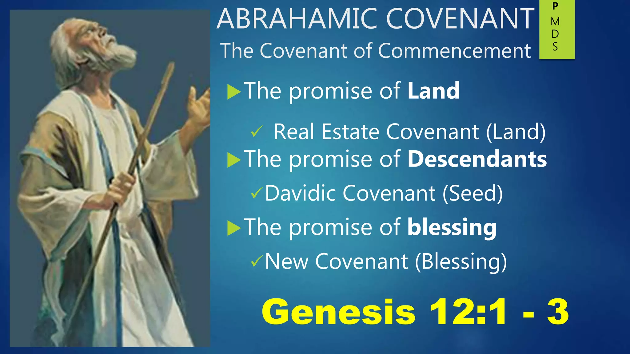 ABRAHAMIC COVENANT
The Covenant of Commencement
The promise of Land
 Real Estate Covenant (Land)
The promise of Descendants
Davidic Covenant (Seed)
The promise of blessing
New Covenant (Blessing)
Genesis 12:1 - 3
P
M
D
S
 