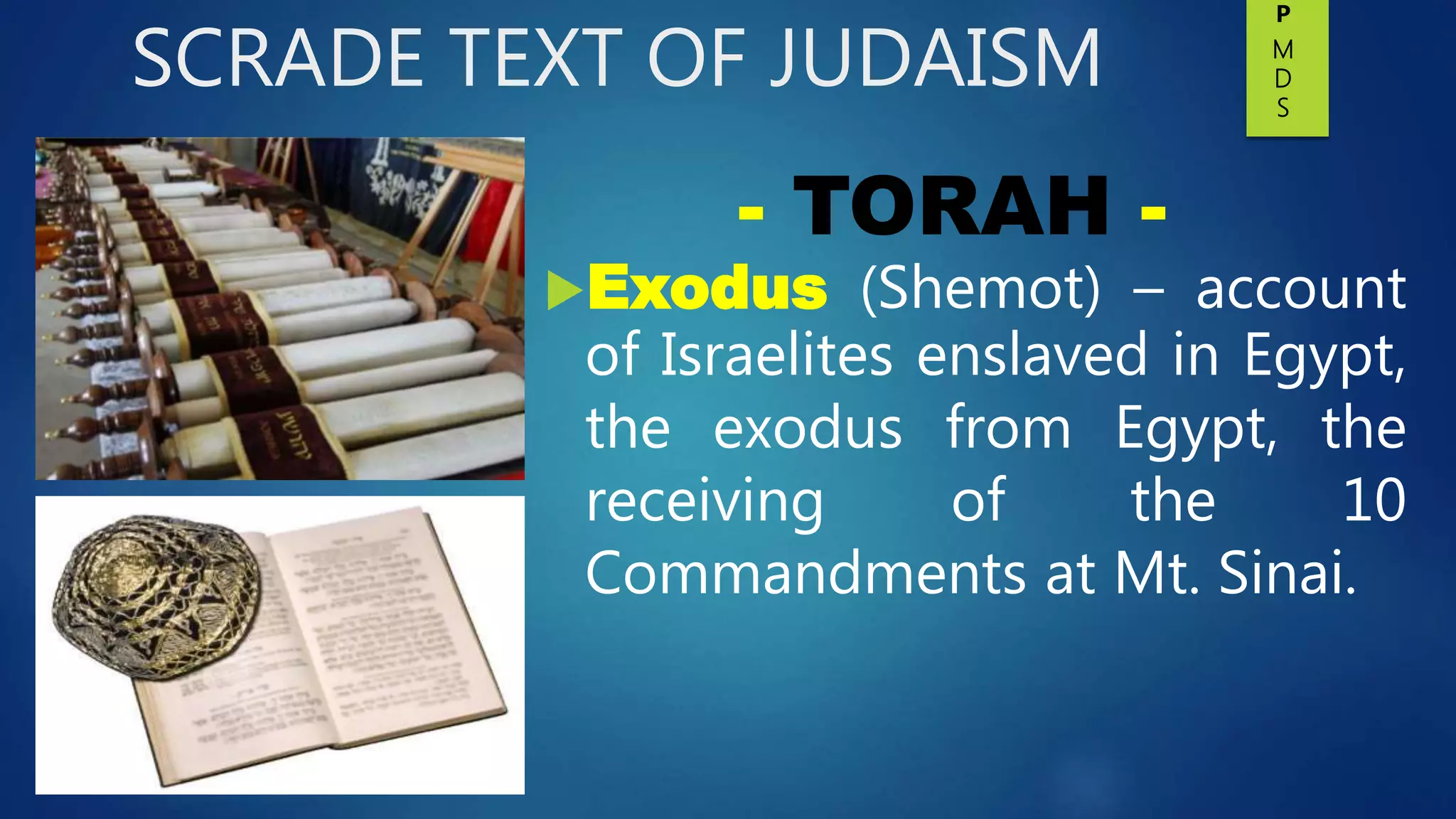 SCRADE TEXT OF JUDAISM
Exodus (Shemot) – account
of Israelites enslaved in Egypt,
the exodus from Egypt, the
receiving of the 10
Commandments at Mt. Sinai.
- TORAH -
P
M
D
S
 