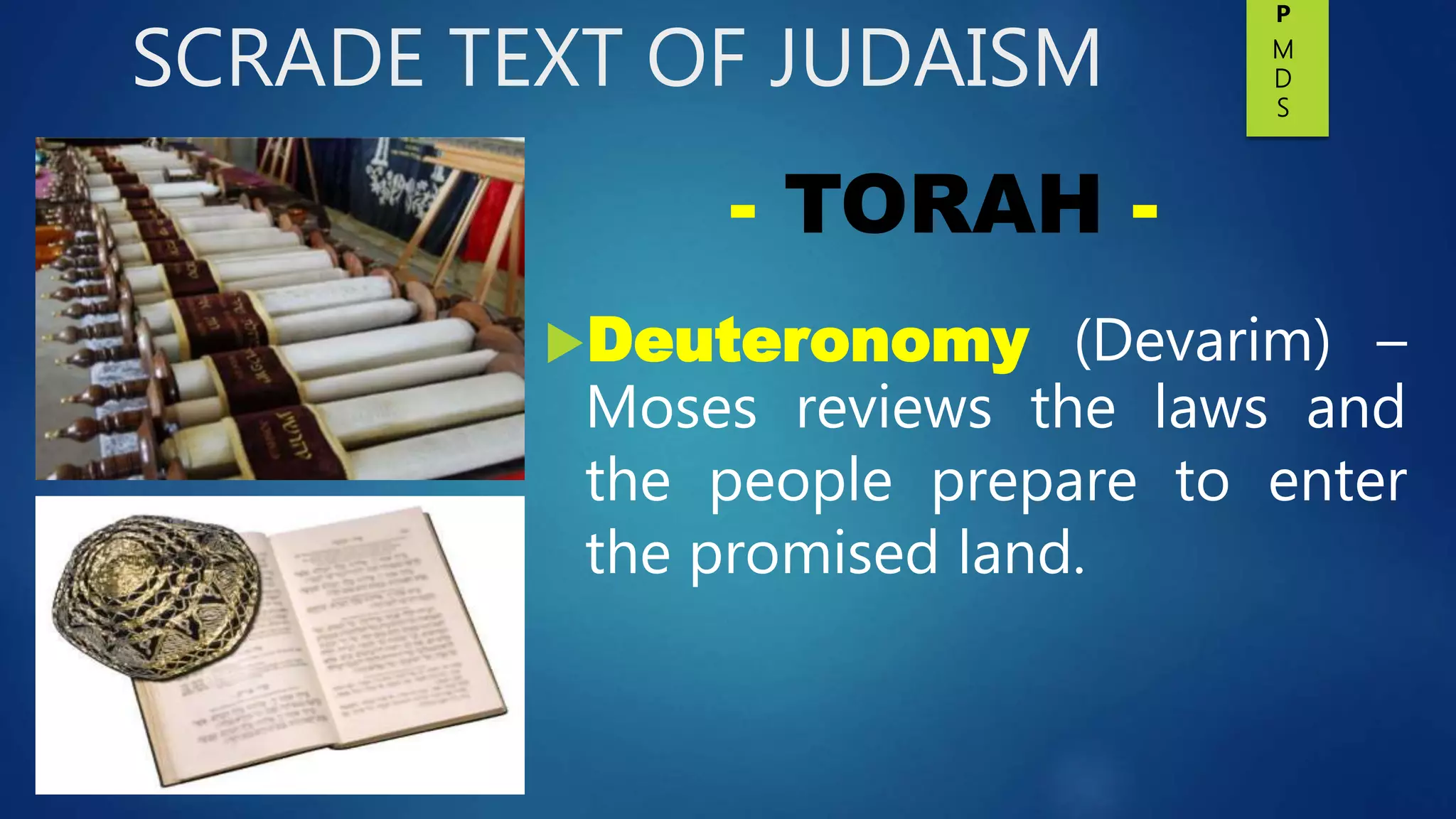 SCRADE TEXT OF JUDAISM
Deuteronomy (Devarim) –
Moses reviews the laws and
the people prepare to enter
the promised land.
- TORAH -
P
M
D
S
 