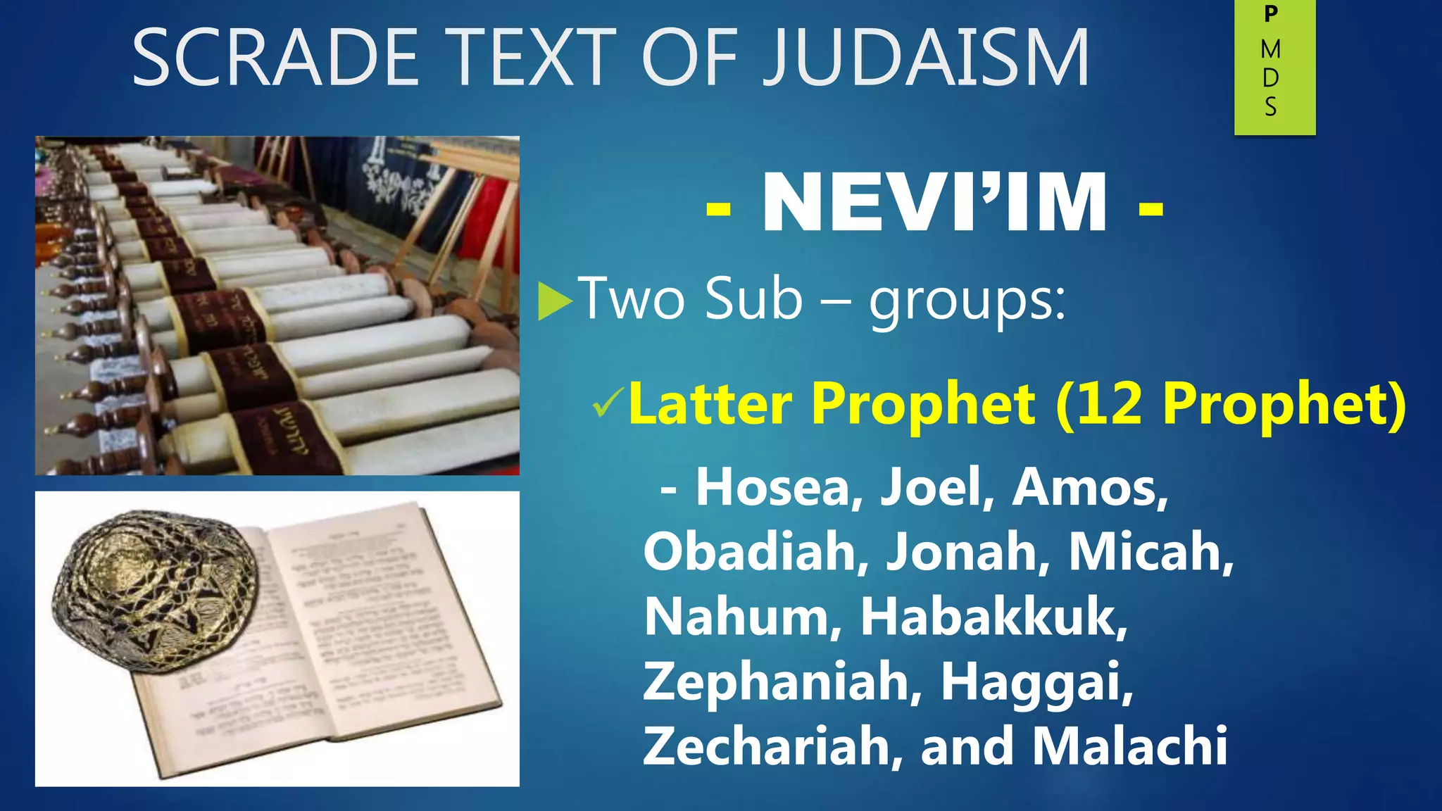 SCRADE TEXT OF JUDAISM
Two Sub – groups:
Latter Prophet (12 Prophet)
- Hosea, Joel, Amos,
Obadiah, Jonah, Micah,
Nahum, Habakkuk,
Zephaniah, Haggai,
Zechariah, and Malachi
- NEVI’IM -
P
M
D
S
 