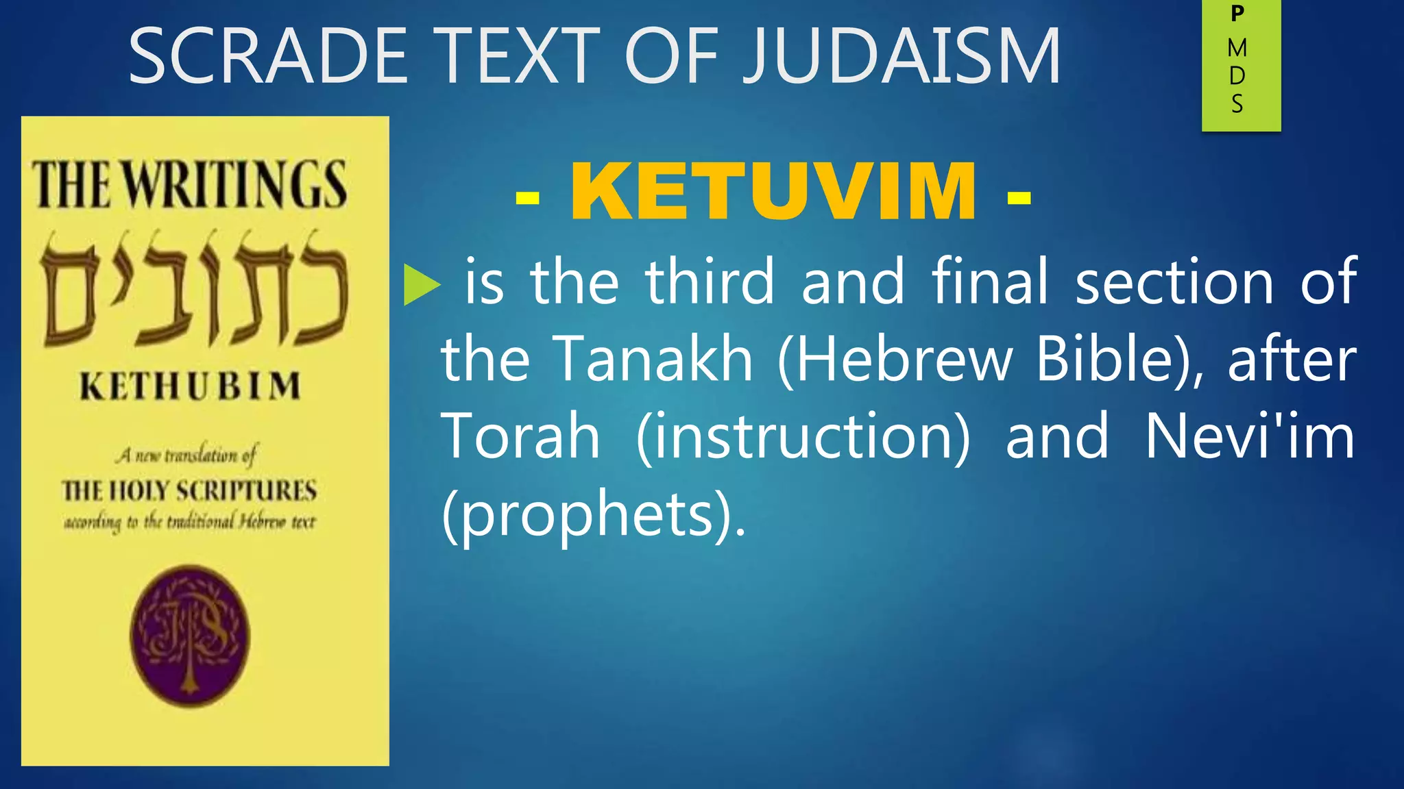 SCRADE TEXT OF JUDAISM
 is the third and final section of
the Tanakh (Hebrew Bible), after
Torah (instruction) and Nevi'im
(prophets).
- KETUVIM -
P
M
D
S
 