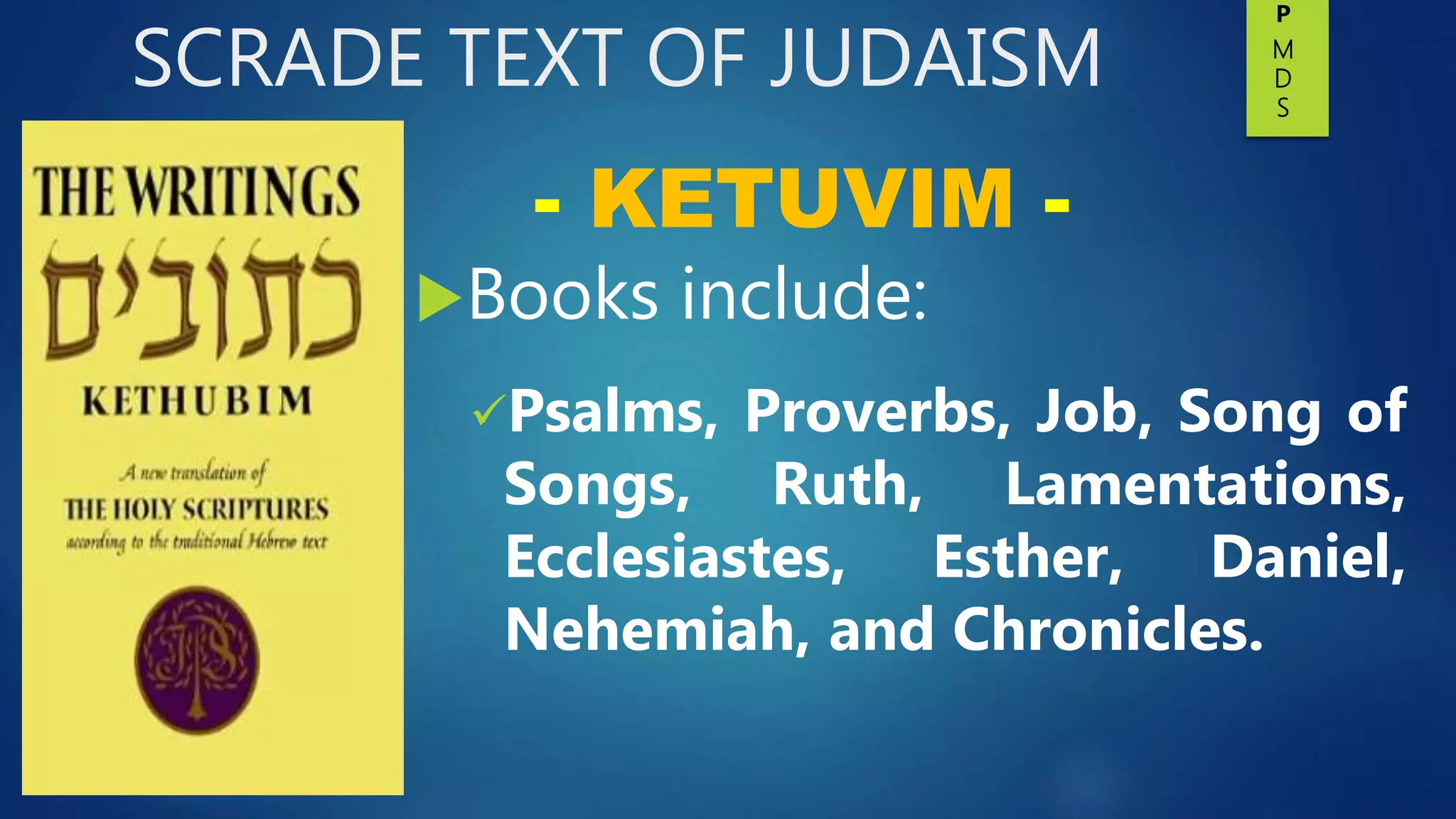 SCRADE TEXT OF JUDAISM
Books include:
Psalms, Proverbs, Job, Song of
Songs, Ruth, Lamentations,
Ecclesiastes, Esther, Daniel,
Nehemiah, and Chronicles.
- KETUVIM -
P
M
D
S
 