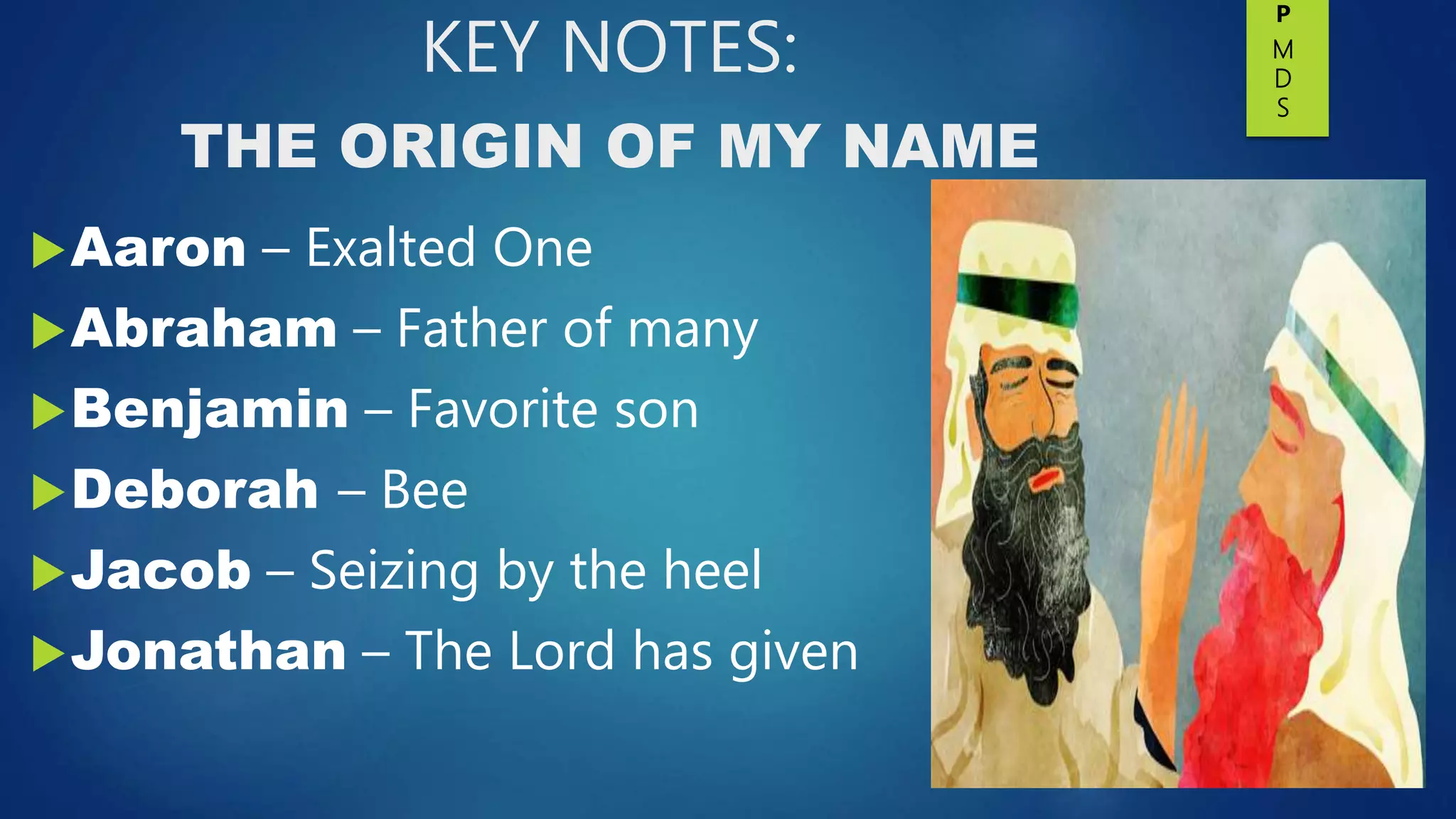KEY NOTES:
THE ORIGIN OF MY NAME
Aaron – Exalted One
Abraham – Father of many
Benjamin – Favorite son
Deborah – Bee
Jacob – Seizing by the heel
Jonathan – The Lord has given
P
M
D
S
 