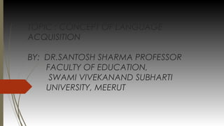 TOPIC : CONCEPT OF LANGUAGE
ACQUISITION
BY: DR.SANTOSH SHARMA PROFESSOR
FACULTY OF EDUCATION,
SWAMI VIVEKANAND SUBHARTI
UNIVERSITY, MEERUT
 