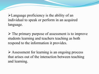 Language proficiency is the ability of an
individual to speak or perform in an acquired
language.
 The primary purpose of assessment is to improve
students learning and teachers teaching as both
respond to the information it provides.
 Assessment for learning is an ongoing process
that arises out of the interaction between teaching
and learning.
 