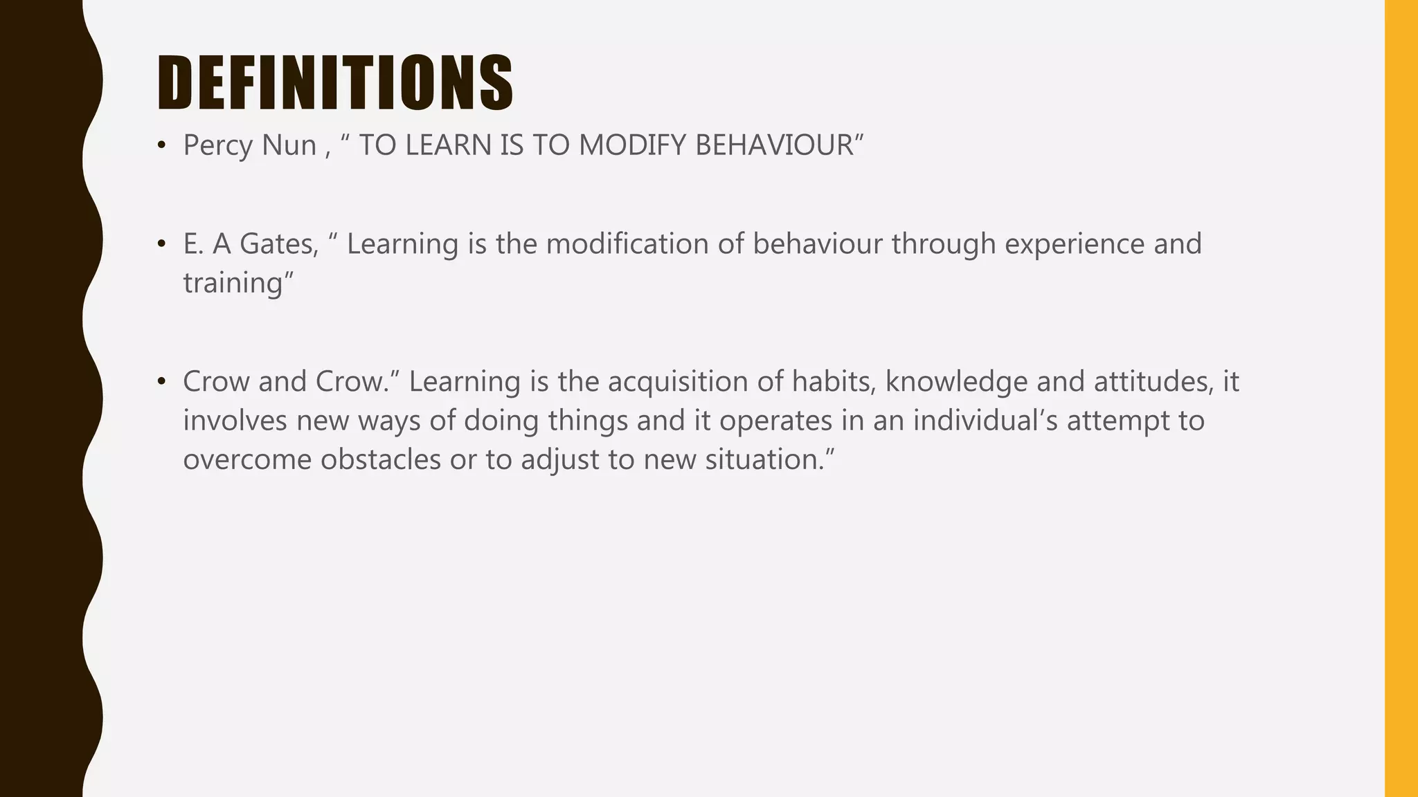 DEFINITIONS
• Percy Nun , “ TO LEARN IS TO MODIFY BEHAVIOUR”
• E. A Gates, “ Learning is the modification of behaviour through experience and
training”
• Crow and Crow.” Learning is the acquisition of habits, knowledge and attitudes, it
involves new ways of doing things and it operates in an individual’s attempt to
overcome obstacles or to adjust to new situation.”
 