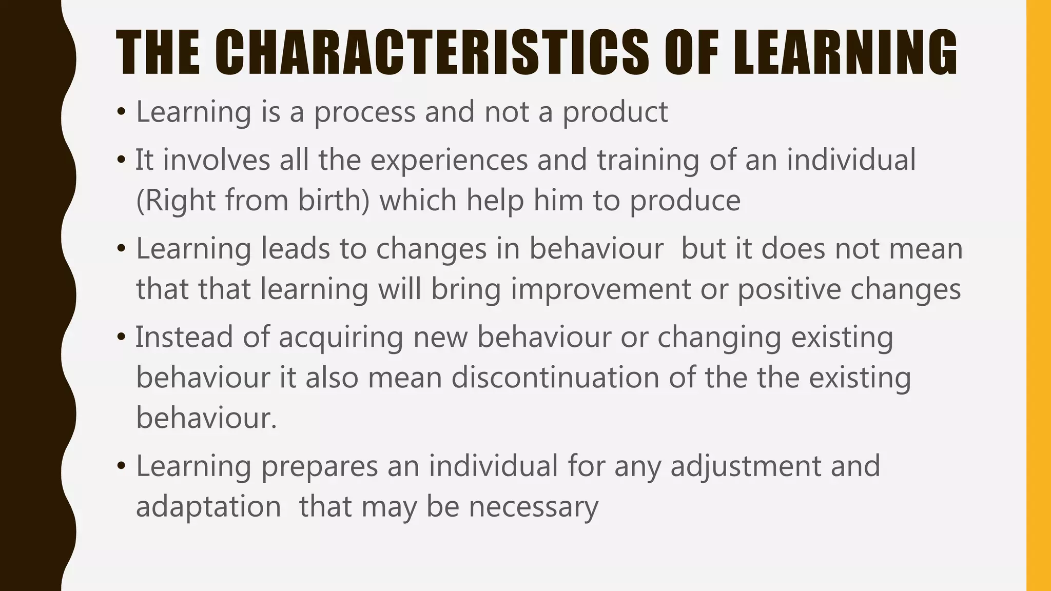 THE CHARACTERISTICS OF LEARNING
• Learning is a process and not a product
• It involves all the experiences and training of an individual
(Right from birth) which help him to produce
• Learning leads to changes in behaviour but it does not mean
that that learning will bring improvement or positive changes
• Instead of acquiring new behaviour or changing existing
behaviour it also mean discontinuation of the the existing
behaviour.
• Learning prepares an individual for any adjustment and
adaptation that may be necessary
 