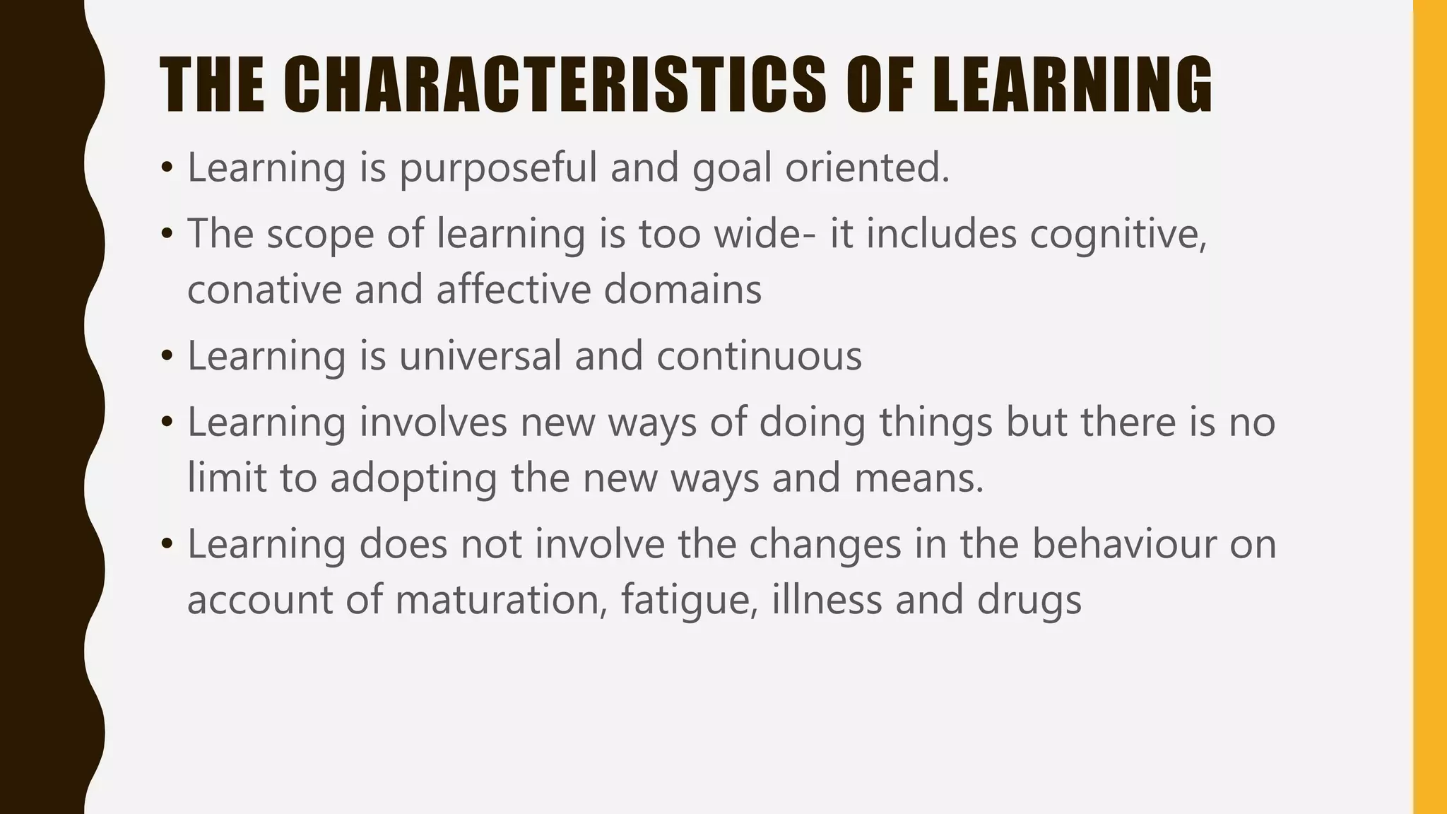 THE CHARACTERISTICS OF LEARNING
• Learning is purposeful and goal oriented.
• The scope of learning is too wide- it includes cognitive,
conative and affective domains
• Learning is universal and continuous
• Learning involves new ways of doing things but there is no
limit to adopting the new ways and means.
• Learning does not involve the changes in the behaviour on
account of maturation, fatigue, illness and drugs
 