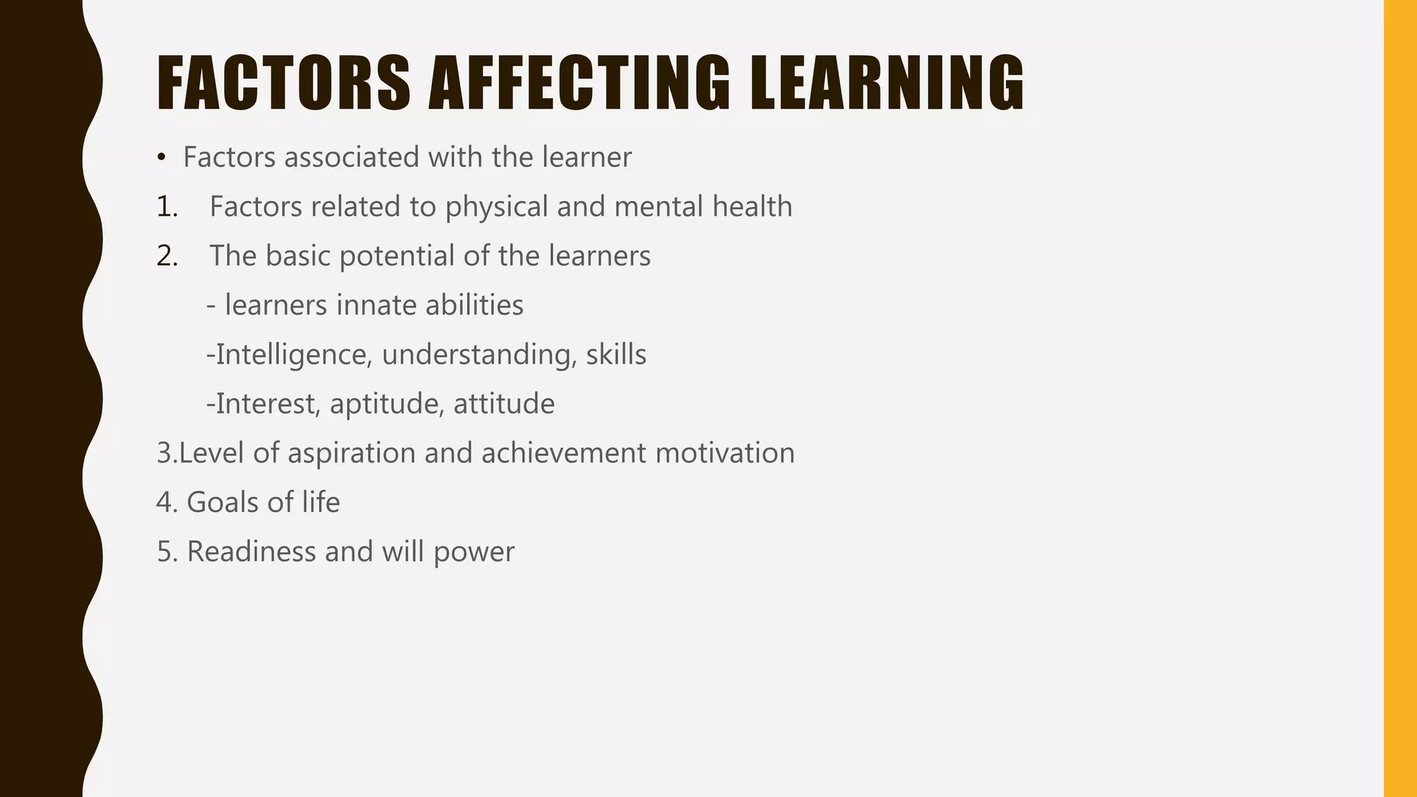 FACTORS AFFECTING LEARNING
• Factors associated with the learner
1. Factors related to physical and mental health
2. The basic potential of the learners
- learners innate abilities
-Intelligence, understanding, skills
-Interest, aptitude, attitude
3.Level of aspiration and achievement motivation
4. Goals of life
5. Readiness and will power
 
