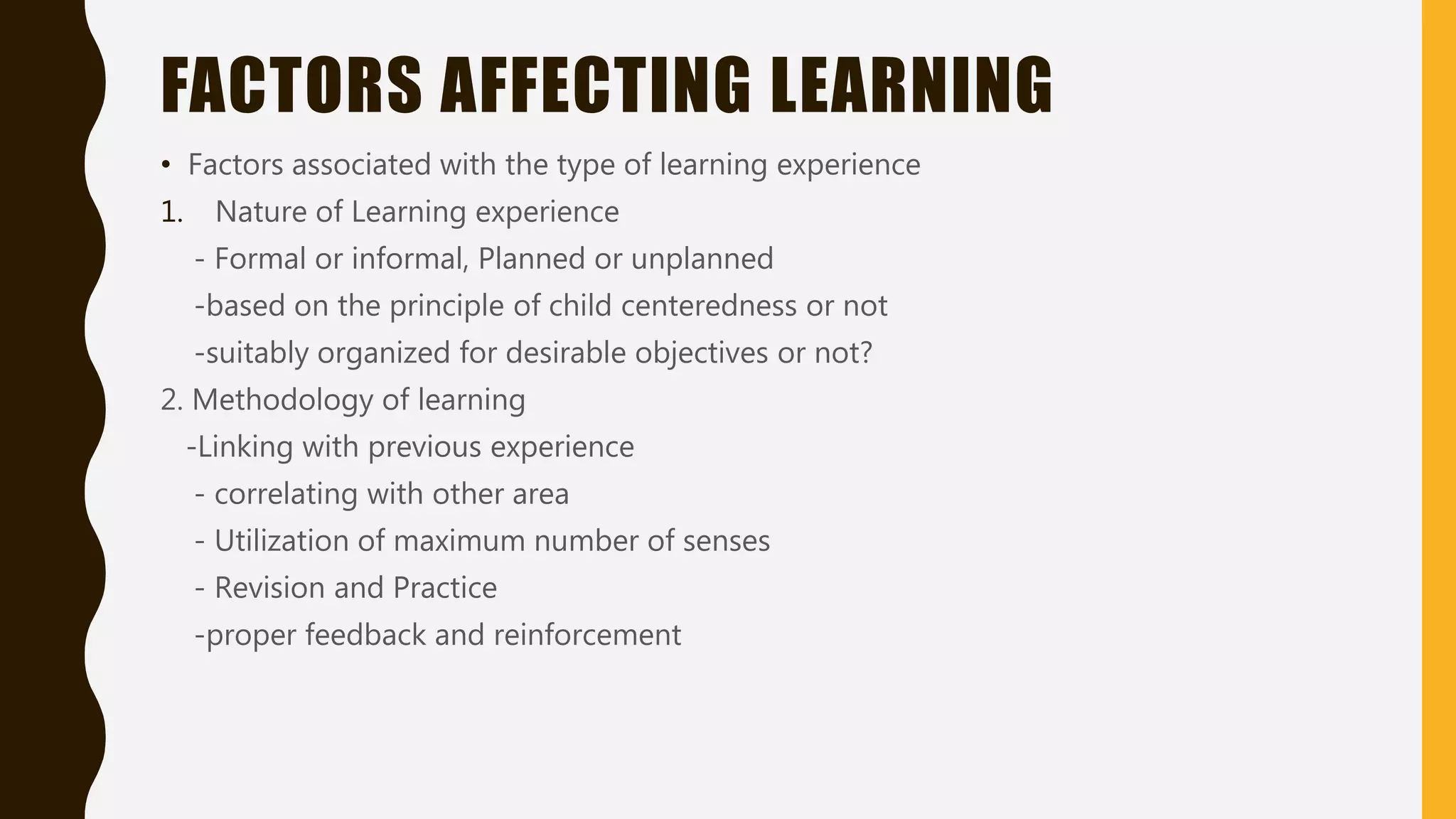 FACTORS AFFECTING LEARNING
• Factors associated with the type of learning experience
1. Nature of Learning experience
- Formal or informal, Planned or unplanned
-based on the principle of child centeredness or not
-suitably organized for desirable objectives or not?
2. Methodology of learning
-Linking with previous experience
- correlating with other area
- Utilization of maximum number of senses
- Revision and Practice
-proper feedback and reinforcement
 