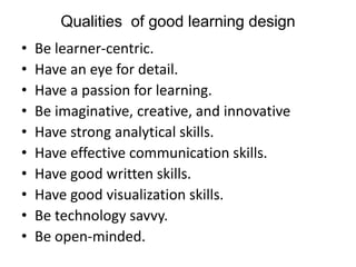 Qualities of good learning design
• Be learner-centric.
• Have an eye for detail.
• Have a passion for learning.
• Be imaginative, creative, and innovative
• Have strong analytical skills.
• Have effective communication skills.
• Have good written skills.
• Have good visualization skills.
• Be technology savvy.
• Be open-minded.
 