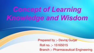 Concept of Learning
Knowledge and Wisdom
Prepared by ;- Devraj Gurjar
Roll no. ;- 15165015
Branch ;- Pharmaceutical Engineering
 