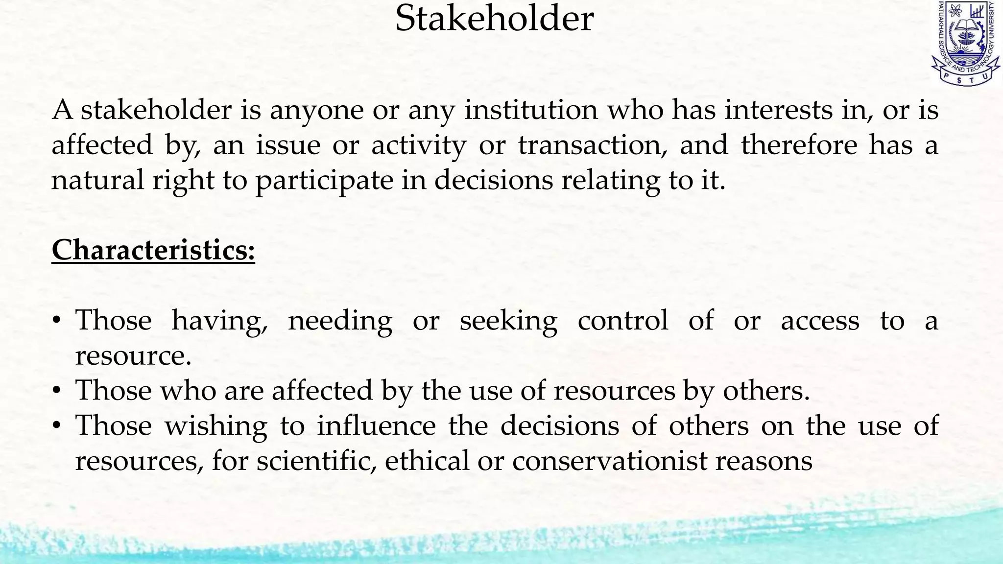 Stakeholder
A stakeholder is anyone or any institution who has interests in, or is
affected by, an issue or activity or transaction, and therefore has a
natural right to participate in decisions relating to it.
Characteristics:
• Those having, needing or seeking control of or access to a
resource.
• Those who are affected by the use of resources by others.
• Those wishing to influence the decisions of others on the use of
resources, for scientific, ethical or conservationist reasons
 