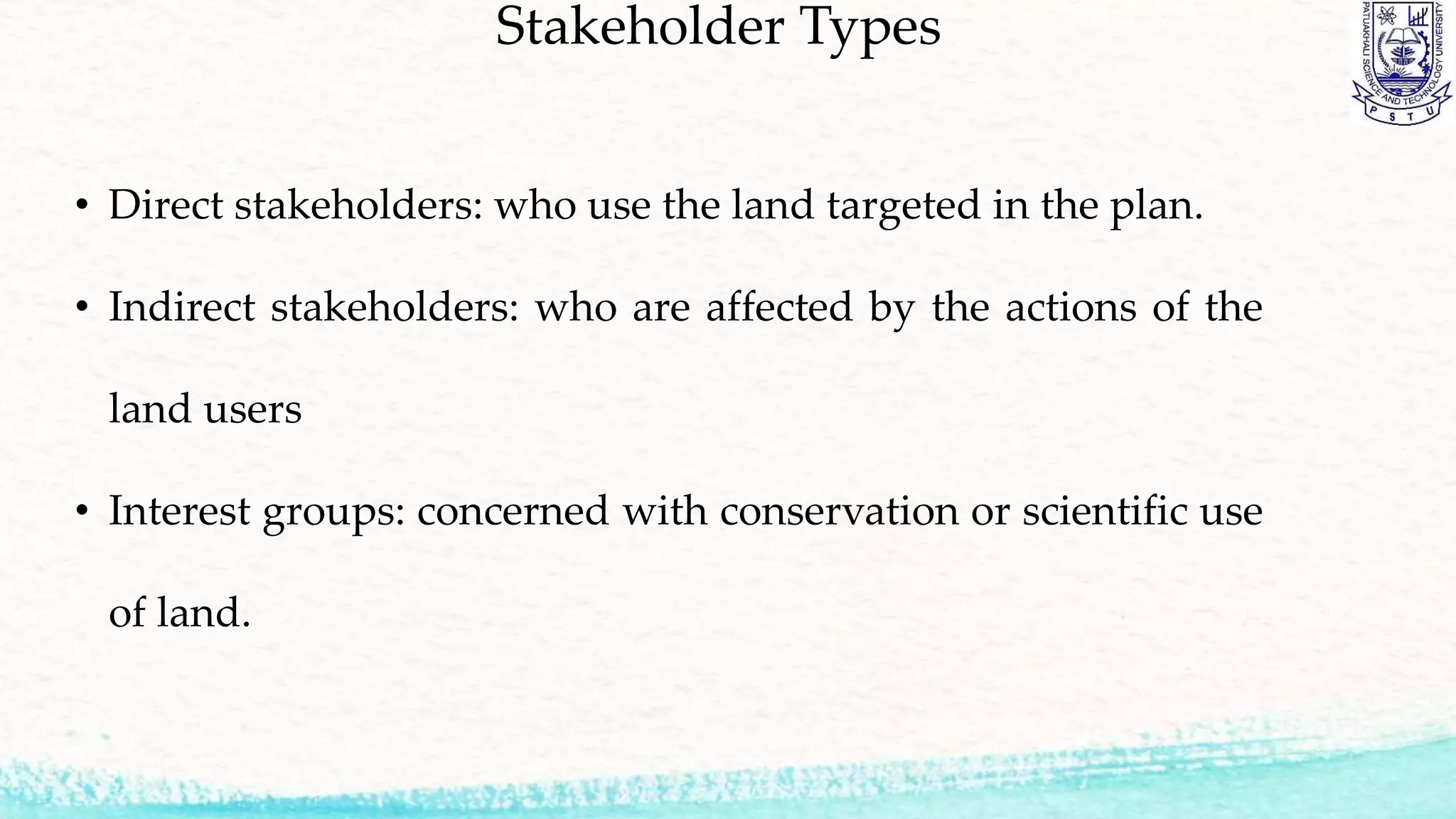 Stakeholder Types
• Direct stakeholders: who use the land targeted in the plan.
• Indirect stakeholders: who are affected by the actions of the
land users
• Interest groups: concerned with conservation or scientific use
of land.
 