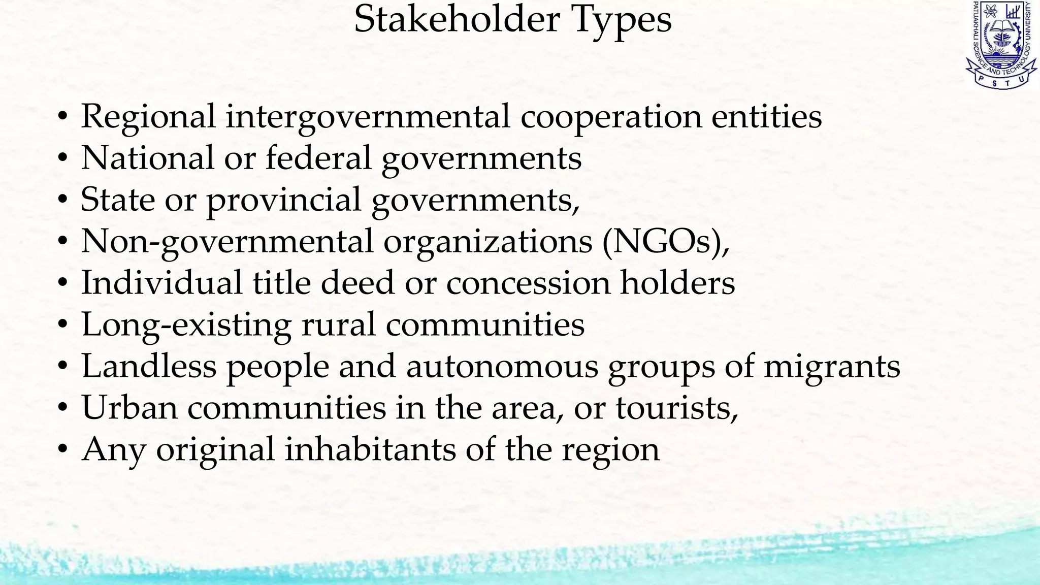 Stakeholder Types
• Regional intergovernmental cooperation entities
• National or federal governments
• State or provincial governments,
• Non-governmental organizations (NGOs),
• Individual title deed or concession holders
• Long-existing rural communities
• Landless people and autonomous groups of migrants
• Urban communities in the area, or tourists,
• Any original inhabitants of the region
 