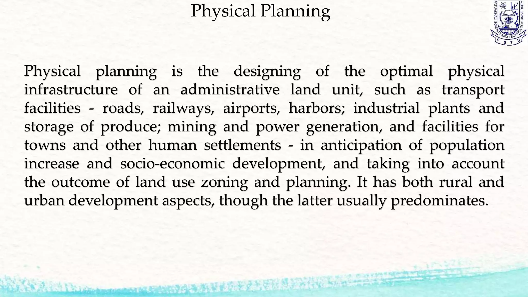 Physical Planning
Physical planning is the designing of the optimal physical
infrastructure of an administrative land unit, such as transport
facilities - roads, railways, airports, harbors; industrial plants and
storage of produce; mining and power generation, and facilities for
towns and other human settlements - in anticipation of population
increase and socio-economic development, and taking into account
the outcome of land use zoning and planning. It has both rural and
urban development aspects, though the latter usually predominates.
 