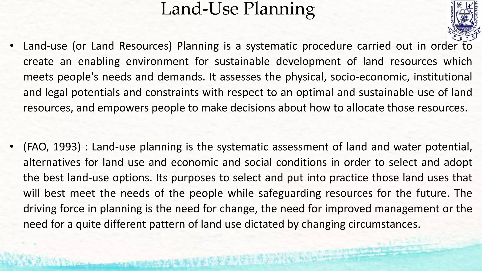Land-Use Planning
• Land-use (or Land Resources) Planning is a systematic procedure carried out in order to
create an enabling environment for sustainable development of land resources which
meets people's needs and demands. It assesses the physical, socio-economic, institutional
and legal potentials and constraints with respect to an optimal and sustainable use of land
resources, and empowers people to make decisions about how to allocate those resources.
• (FAO, 1993) : Land-use planning is the systematic assessment of land and water potential,
alternatives for land use and economic and social conditions in order to select and adopt
the best land-use options. Its purposes to select and put into practice those land uses that
will best meet the needs of the people while safeguarding resources for the future. The
driving force in planning is the need for change, the need for improved management or the
need for a quite different pattern of land use dictated by changing circumstances.
 
