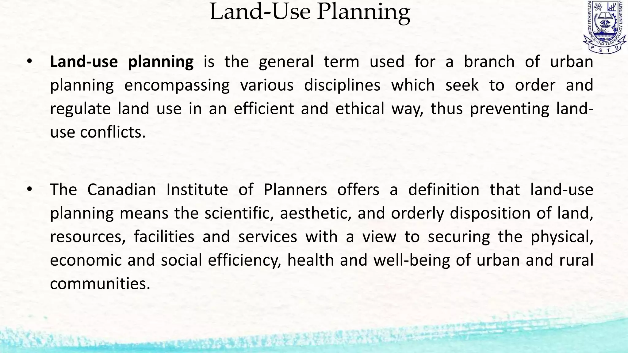 Land-Use Planning
• Land-use planning is the general term used for a branch of urban
planning encompassing various disciplines which seek to order and
regulate land use in an efficient and ethical way, thus preventing land-
use conflicts.
• The Canadian Institute of Planners offers a definition that land-use
planning means the scientific, aesthetic, and orderly disposition of land,
resources, facilities and services with a view to securing the physical,
economic and social efficiency, health and well-being of urban and rural
communities.
 