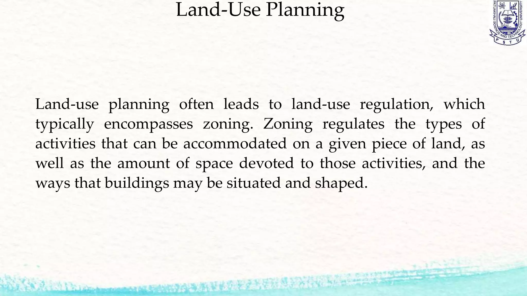 Land-Use Planning
Land-use planning often leads to land-use regulation, which
typically encompasses zoning. Zoning regulates the types of
activities that can be accommodated on a given piece of land, as
well as the amount of space devoted to those activities, and the
ways that buildings may be situated and shaped.
 