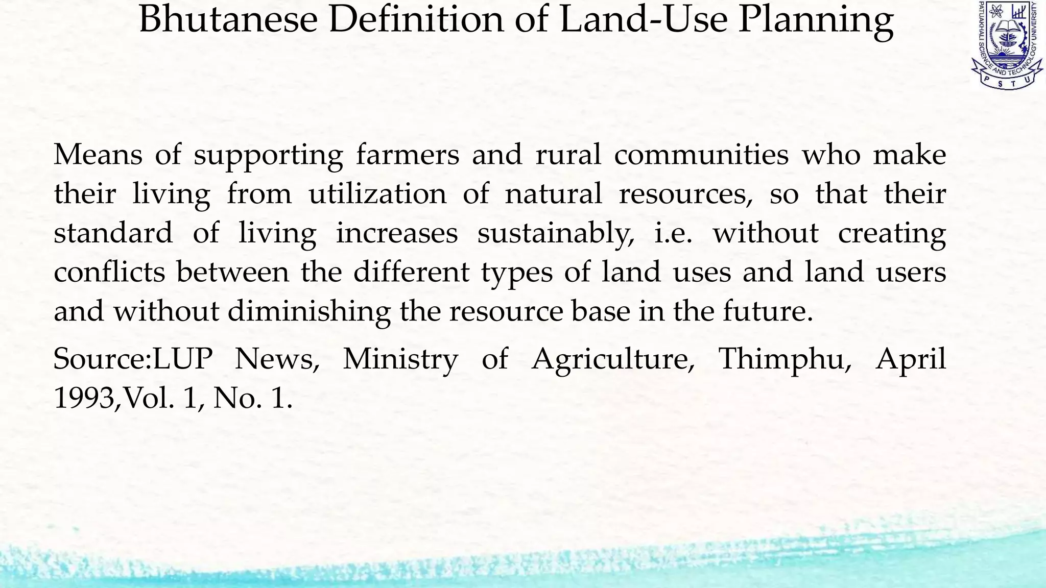 Bhutanese Definition of Land-Use Planning
Means of supporting farmers and rural communities who make
their living from utilization of natural resources, so that their
standard of living increases sustainably, i.e. without creating
conflicts between the different types of land uses and land users
and without diminishing the resource base in the future.
Source:LUP News, Ministry of Agriculture, Thimphu, April
1993,Vol. 1, No. 1.
 