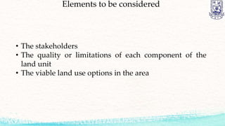 Elements to be considered
• The stakeholders
• The quality or limitations of each component of the
land unit
• The viable land use options in the area
 