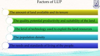 Factors of LUP
The amount of land available and its tenure
The quality, potential productivity and suitability of the land
The level of technology used to exploit the land resources
The population density
The needs and standards of living of the people.
 