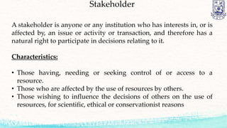 Stakeholder
A stakeholder is anyone or any institution who has interests in, or is
affected by, an issue or activity or transaction, and therefore has a
natural right to participate in decisions relating to it.
Characteristics:
• Those having, needing or seeking control of or access to a
resource.
• Those who are affected by the use of resources by others.
• Those wishing to influence the decisions of others on the use of
resources, for scientific, ethical or conservationist reasons
 