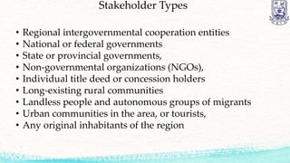 Stakeholder Types
• Regional intergovernmental cooperation entities
• National or federal governments
• State or provincial governments,
• Non-governmental organizations (NGOs),
• Individual title deed or concession holders
• Long-existing rural communities
• Landless people and autonomous groups of migrants
• Urban communities in the area, or tourists,
• Any original inhabitants of the region
 