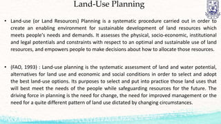 Land-Use Planning
• Land-use (or Land Resources) Planning is a systematic procedure carried out in order to
create an enabling environment for sustainable development of land resources which
meets people's needs and demands. It assesses the physical, socio-economic, institutional
and legal potentials and constraints with respect to an optimal and sustainable use of land
resources, and empowers people to make decisions about how to allocate those resources.
• (FAO, 1993) : Land-use planning is the systematic assessment of land and water potential,
alternatives for land use and economic and social conditions in order to select and adopt
the best land-use options. Its purposes to select and put into practice those land uses that
will best meet the needs of the people while safeguarding resources for the future. The
driving force in planning is the need for change, the need for improved management or the
need for a quite different pattern of land use dictated by changing circumstances.
 