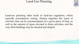 Land-Use Planning
Land-use planning often leads to land-use regulation, which
typically encompasses zoning. Zoning regulates the types of
activities that can be accommodated on a given piece of land, as
well as the amount of space devoted to those activities, and the
ways that buildings may be situated and shaped.
 