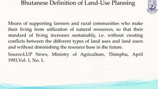Bhutanese Definition of Land-Use Planning
Means of supporting farmers and rural communities who make
their living from utilization of natural resources, so that their
standard of living increases sustainably, i.e. without creating
conflicts between the different types of land uses and land users
and without diminishing the resource base in the future.
Source:LUP News, Ministry of Agriculture, Thimphu, April
1993,Vol. 1, No. 1.
 