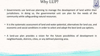Why LUP?
• Governments use land-use planning to manage the development of land within their
jurisdictions. In doing so, the governmental unit can plan for the needs of the
community while safeguarding natural resources.
• It is the systematic assessment of land and water potential, alternatives for land use, and
economic and social conditions in order to select and adopt the best land-use options.
• A land-use plan provides a vision for the future possibilities of development in
neighborhoods, districts, cities, or any defined planning area.
 
