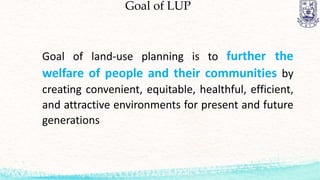 Goal of LUP
Goal of land-use planning is to further the
welfare of people and their communities by
creating convenient, equitable, healthful, efficient,
and attractive environments for present and future
generations
 