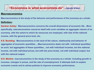Macroeconomics
“Economics is what economists do”- Jacob Viner
Macroeconomics is the study of the behavior and performance of the economy as a whole.
Definition:
Gardner Ackley: Macroeconomics concerns the overall dimensions of economic life…More
specifically, macroeconomics concerns itself with such variables as aggregate volume of an
economy, with the extent to which its resources are employed, with size of the national
income, with the general price level, etc.
K.E. Boulding: Macroeconomics is the stud of the nature, relationship and behavior of
aggregates of economic quantities….Macroeconomics deals not with individual quantities
as such, but aggregates of these quantities…not with individual incomes, but the national
income, not with individual prices, but with the price levels, not with individual output, but
with the national output.
N.G. Mankiw: macroeconomics is the study of the economy as a whole- including growth in
incomes, changes in prices, and the rate of unemployment. It attempts both to explain
economic events and to advise policies to improve economic performance.
 