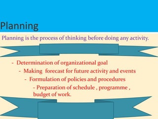 Planning
Planning is the process of thinking before doing any activity.
- Determination of organizational goal
- Making forecast for future activity and events
- Formulation of policies and procedures
- Preparation of schedule , programme ,
budget of work.
 
