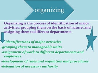 organizing
Organizing is the process of identification of major
activities, grouping them on the basis of nature, and
assigning them to different departments.
….Identifications of major activities
-grouping them to manageable units
-assignment of work to different departments and
employees
-development of rules and regulation and procedures
-delegation of necessary authority
 