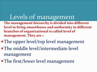 Levels of management
The management hierarchy is divided into different
level to bring smoothness and uniformity in different
branches of organizational is called level of
management. They are :-
The upper level/top level management
The middle level/intermediate level
management
The first/lower level management
 