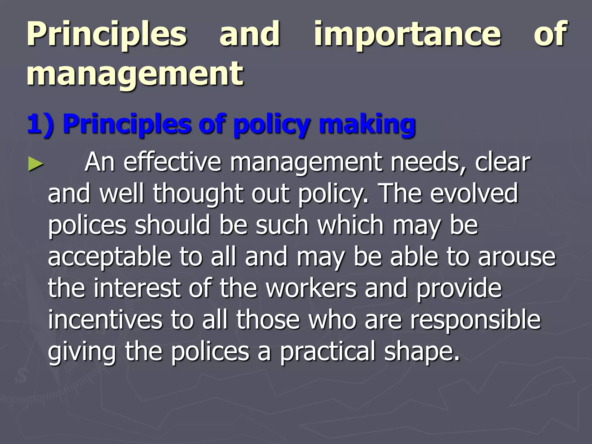 Principles and importance of
management
1) Principles of policy making
► An effective management needs, clear
and well thought out policy. The evolved
polices should be such which may be
acceptable to all and may be able to arouse
the interest of the workers and provide
incentives to all those who are responsible
giving the polices a practical shape.
 