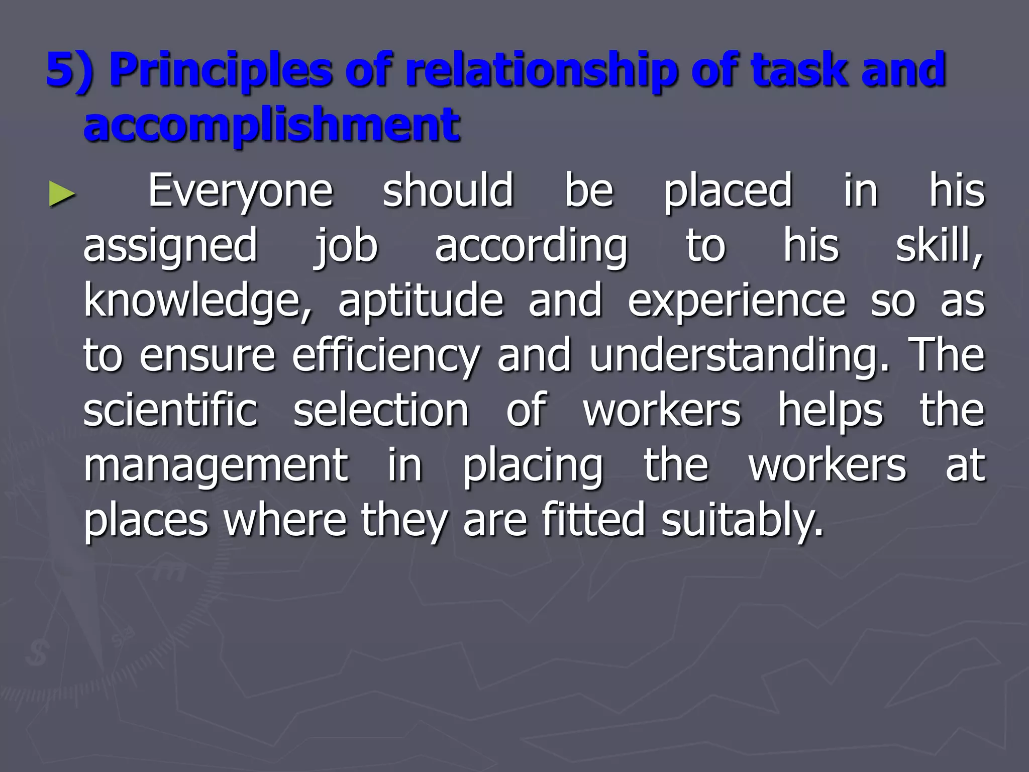 5) Principles of relationship of task and
accomplishment
► Everyone should be placed in his
assigned job according to his skill,
knowledge, aptitude and experience so as
to ensure efficiency and understanding. The
scientific selection of workers helps the
management in placing the workers at
places where they are fitted suitably.
 