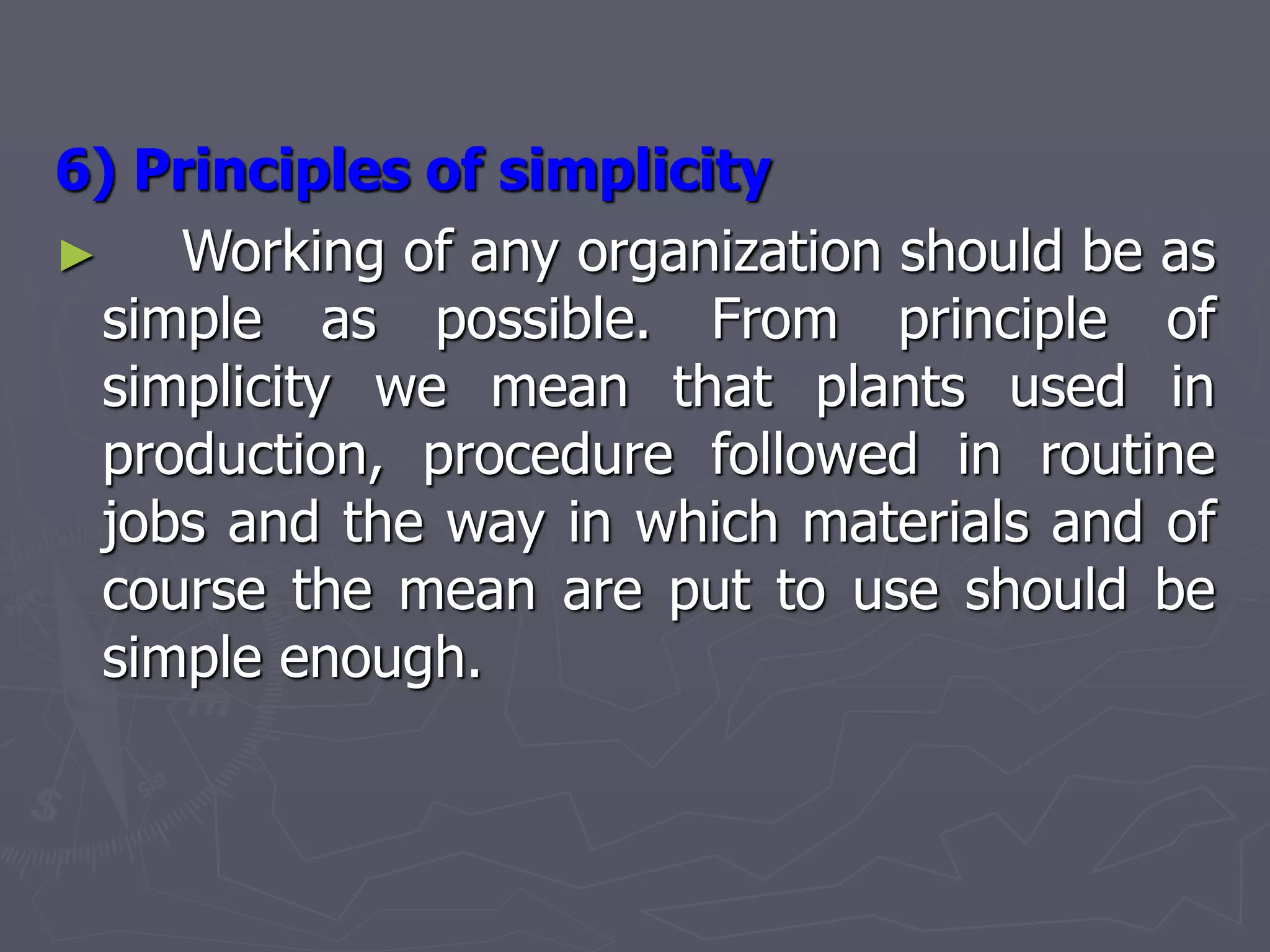 6) Principles of simplicity
► Working of any organization should be as
simple as possible. From principle of
simplicity we mean that plants used in
production, procedure followed in routine
jobs and the way in which materials and of
course the mean are put to use should be
simple enough.
 