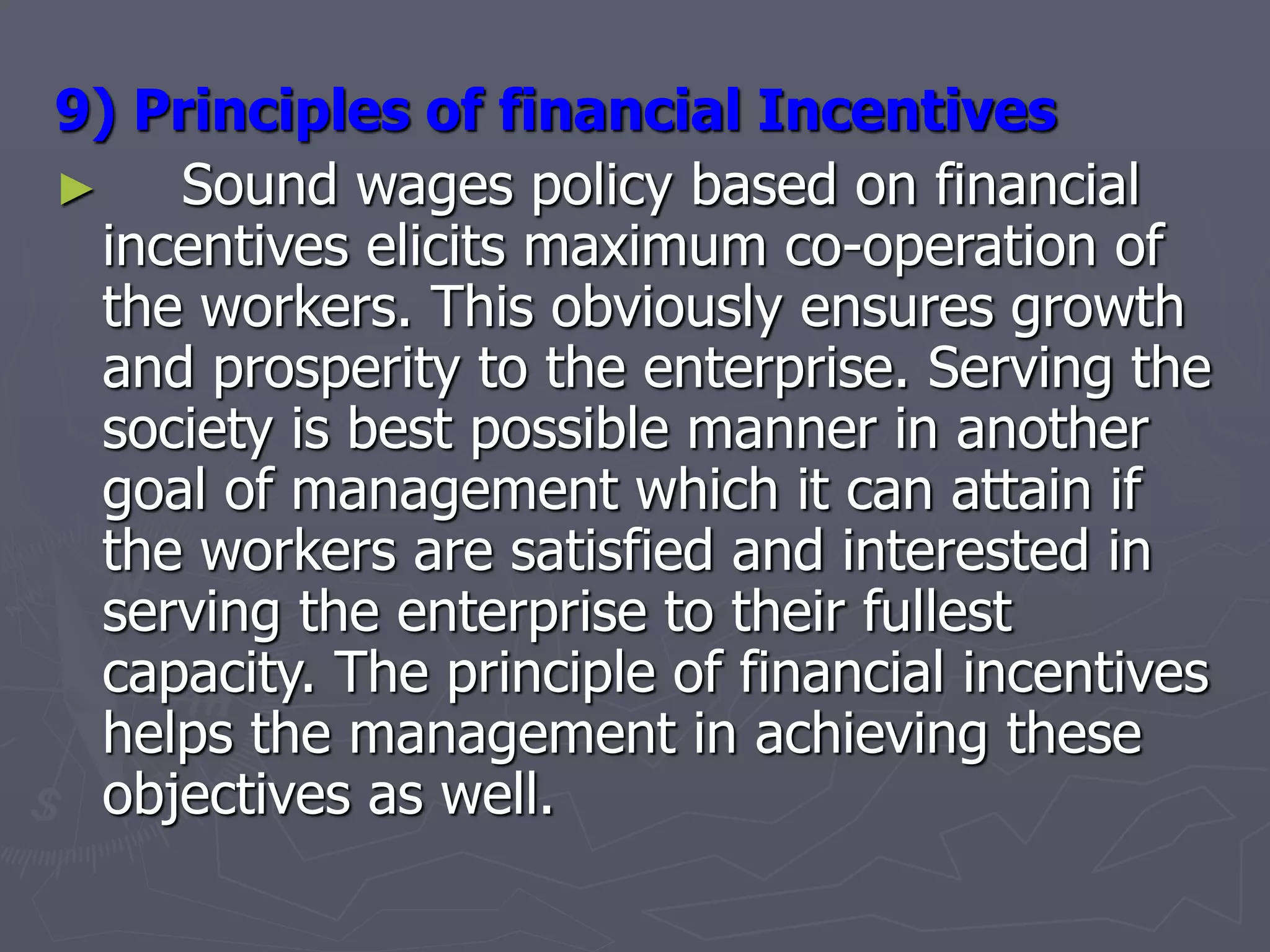 9) Principles of financial Incentives
► Sound wages policy based on financial
incentives elicits maximum co-operation of
the workers. This obviously ensures growth
and prosperity to the enterprise. Serving the
society is best possible manner in another
goal of management which it can attain if
the workers are satisfied and interested in
serving the enterprise to their fullest
capacity. The principle of financial incentives
helps the management in achieving these
objectives as well.
 