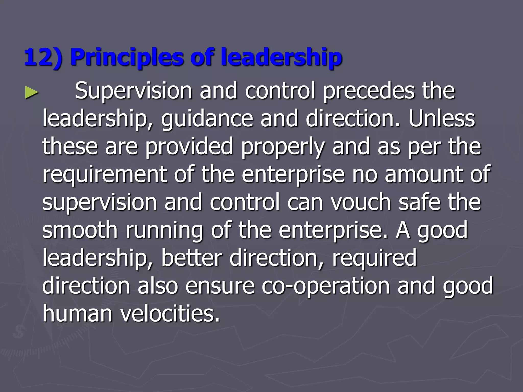 12) Principles of leadership
► Supervision and control precedes the
leadership, guidance and direction. Unless
these are provided properly and as per the
requirement of the enterprise no amount of
supervision and control can vouch safe the
smooth running of the enterprise. A good
leadership, better direction, required
direction also ensure co-operation and good
human velocities.
 